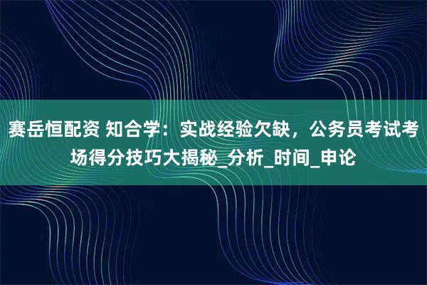 赛岳恒配资 知合学：实战经验欠缺，公务员考试考场得分技巧大揭秘_分析_时间_申论