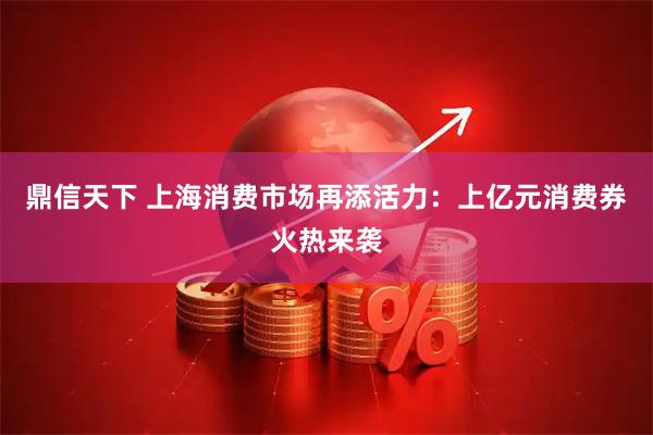 鼎信天下 上海消费市场再添活力:上亿元消费券火热来袭