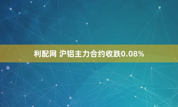 利配网 沪铝主力合约收跌0.08%
