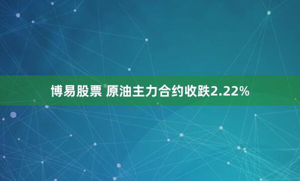 博易股票 原油主力合约收跌2.22%