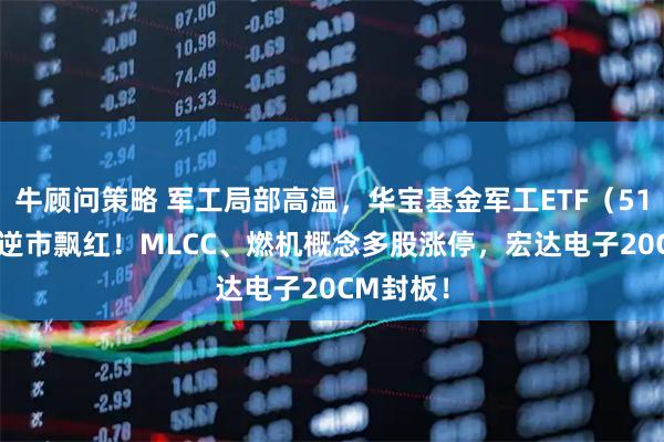 牛顾问策略 军工局部高温，华宝基金军工ETF（512810）逆市飘红！MLCC、燃机概念多股涨停，宏达电子20CM封板！