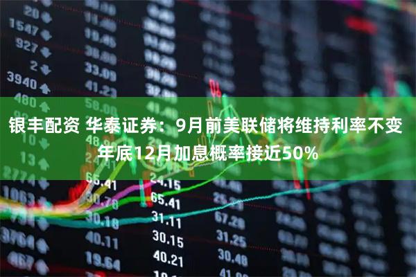银丰配资 华泰证券：9月前美联储将维持利率不变 年底12月加息概率接近50%