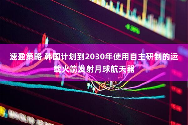 速盈策略 韩国计划到2030年使用自主研制的运载火箭发射月球航天器