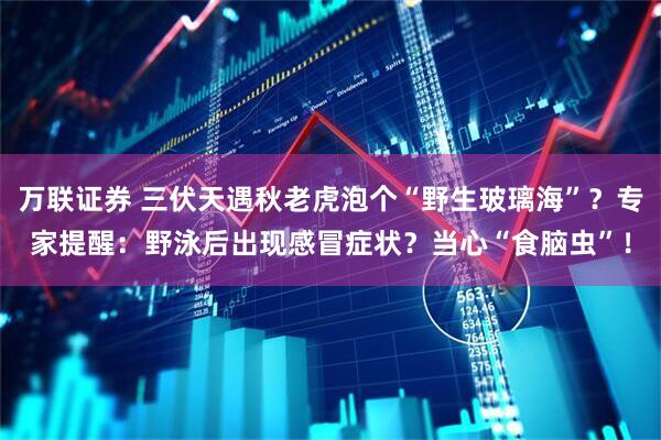 万联证券 三伏天遇秋老虎泡个“野生玻璃海”？专家提醒：野泳后出现感冒症状？当心“食脑虫”！