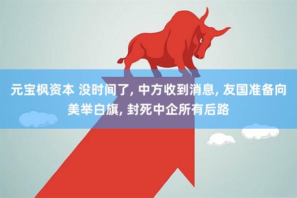 元宝枫资本 没时间了, 中方收到消息, 友国准备向美举白旗, 封死中企所有后路