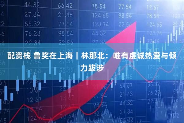 配资栈 鲁奖在上海｜林那北：唯有虔诚热爱与倾力跋涉