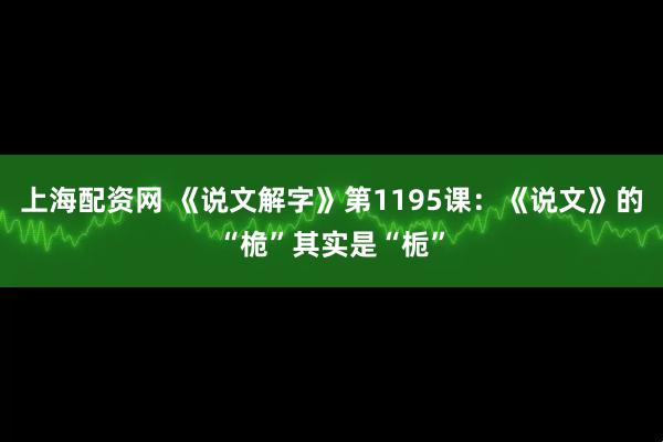 上海配资网 《说文解字》第1195课:《说文》的“桅”其实是“栀”
