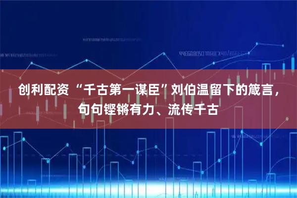 创利配资 “千古第一谋臣”刘伯温留下的箴言，句句铿锵有力、流传千古